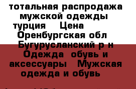 тотальная распродажа мужской одежды. турция. › Цена ­ 1 200 - Оренбургская обл., Бугурусланский р-н Одежда, обувь и аксессуары » Мужская одежда и обувь   